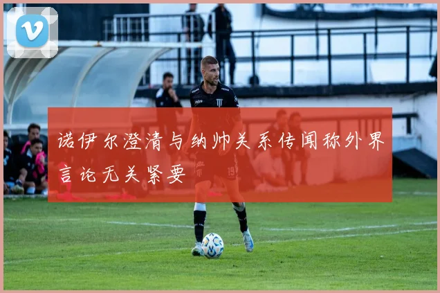 诺伊尔澄清与纳帅关系传闻称外界言论无关紧要