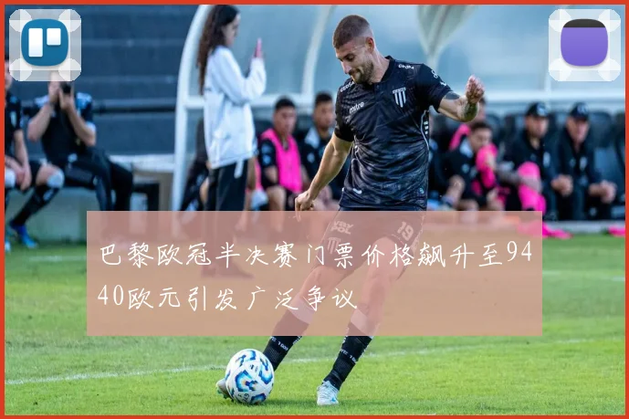 巴黎欧冠半决赛门票价格飙升至9440欧元引发广泛争议