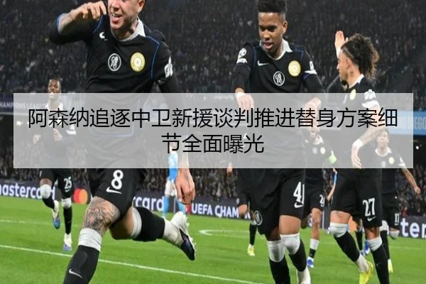 阿森纳追逐中卫新援谈判推进替身方案细节全面曝光